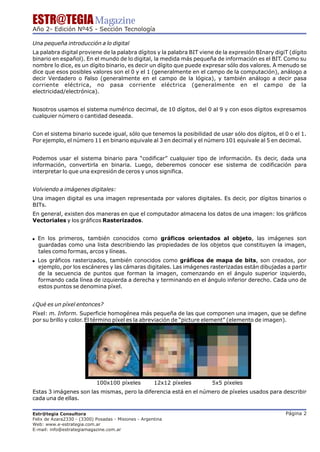 ESTR@TEGIA Magazine
Año 2- Edición Nº45 - Sección Tecnología

Una pequeña introducción a lo digital
La palabra digital proviene de la palabra dígitos y la palabra BIT viene de la expresión BInary digiT (dígito
binario en español). En el mundo de lo digital, la medida más pequeña de información es el BIT. Como su
nombre lo dice, es un dígito binario, es decir un dígito que puede expresar sólo dos valores. A menudo se
dice que esos posibles valores son el 0 y el 1 (generalmente en el campo de la computación), análogo a
decir Verdadero o Falso (generalmente en el campo de la lógica), y también análogo a decir pasa
corriente eléctrica, no pasa corriente eléctrica (generalmente en el campo de la
electricidad/electrónica).


Nosotros usamos el sistema numérico decimal, de 10 dígitos, del 0 al 9 y con esos dígitos expresamos
cualquier número o cantidad deseada.


Con el sistema binario sucede igual, sólo que tenemos la posibilidad de usar sólo dos dígitos, el 0 o el 1.
Por ejemplo, el número 11 en binario equivale al 3 en decimal y el número 101 equivale al 5 en decimal.


Podemos usar el sistema binario para “codificar” cualquier tipo de información. Es decir, dada una
información, convertirla en binaria. Luego, deberemos conocer ese sistema de codificación para
interpretar lo que una expresión de ceros y unos significa.


Volviendo a imágenes digitales:
Una imagen digital es una imagen representada por valores digitales. Es decir, por dígitos binarios o
BITs.
En general, existen dos maneras en que el computador almacena los datos de una imagen: los gráficos
Vectoriales y los gráficos Rasterizados.


! En los primeros, también conocidos como gráficos orientados al objeto, las imágenes son
  guardadas como una lista describiendo las propiedades de los objetos que constituyen la imagen,
  tales como formas, arcos y líneas.
! Los gráficos rasterizados, también conocidos como gráficos de mapa de bits, son creados, por
  ejemplo, por los escáneres y las cámaras digitales. Las imágenes rasterizadas están dibujadas a partir
  de la secuencia de puntos que forman la imagen, comenzando en el ángulo superior izquierdo,
  formando cada línea de izquierda a derecha y terminando en el ángulo inferior derecho. Cada uno de
  estos puntos se denomina píxel.


¿Qué es un píxel entonces?
Píxel: m. Inform. Superficie homogénea más pequeña de las que componen una imagen, que se define
por su brillo y color. El término píxel es la abreviación de “picture element” (elemento de imagen).




                            100x100 píxeles           12x12 píxeles    5x5 píxeles
Estas 3 imágenes son las mismas, pero la diferencia está en el número de píxeles usados para describir
cada una de ellas.

Estr@tegia Consultora                                                                               Página 2
Felix de Azara2330 - (3300) Posadas - Misiones - Argentina
Web: www.e-estrategia.com.ar
E-mail: info@estrategiamagazine.com.ar
 