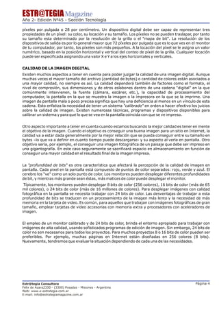 ESTR@TEGIA Magazine
Año 2- Edición Nº45 - Sección Tecnología

píxeles por pulgada o 28 por centímetro. Un dispositivo digital debe ser capaz de representar tres
propiedades de un píxel: su color, su locación y su tamaño. Los píxeles no se pueden traslapar, por tanto
su tamaño esta determinado por la resolución de la grilla o el "mapa de bit". La resolución de los
dispositivos de salida es por lo general mayor que 72 píxeles por pulgada que es lo que ves en el monitor
de tu computador, por tanto, los píxeles son más pequeños. A la locación del píxel se le asigna un valor
numérico, basado en la posición horizontal y vertical del conteo de píxel de la grilla. Cualquier locación
puede ser especificada asignando una valor X e Y a los ejes horizontales y verticales.


CALIDAD DE LA IMAGEN DIGITAL
Existen muchos aspectos a tener en cuenta para poder juzgar la calidad de una imagen digital. Aunque
muchas veces el mayor tamaño del archivo (cantidad de bytes) o cantidad de colores están asociados a
una mayor calidad, no siempre es así. La calidad dependerá también de factores como el formato, el
nivel de compresión, sus dimensiones y de otros eslabones dentro de una cadena “digital” en la que
comúnmente intervienen, la fuente (cámara, escáner, etc.), la capacidad de procesamiento del
computador, la pantalla en la que se muestra la imagen o la impresora en la que se la imprime. Una
imagen de pantalla mala o poco precisa significa que hay una deficiencia al menos en un vínculo de esta
cadena. Esto enfatiza la necesidad de tener un sistema "calibrado" en orden a hacer efectivo los juicios
sobre la calidad de imagen. Existen numerosas técnicas, programas y dispositivos disponibles para
calibrar un sistema y para que lo que se vea en la pantalla coincida con que se ve impreso.


Otro aspecto importante a tener en cuenta cuando estamos buscando la mejor calidad es tener en mente
el objetivo de la imagen. Cuando el objetivo es conseguir una buena imagen para un sitio en Internet, la
calidad va a estar dada generalmente por la mejor relación que se pueda conseguir entre su tamaño en
bytes –lo que va a definir en cuanto tiempo puede descargarse- y su aspecto al verla en pantalla. Otro
objetivo sería, por ejemplo, el conseguir una imagen fotográfica de un paisaje que debe ser impreso en
una gigantografía. En este caso seguramente se sacrificará espacio en almacenamiento en función de
conseguir una mayor calidad en el resultado final de la imagen impresa.


La "profundidad de bits" es otra característica que afectará la percepción de la calidad de imagen en
pantalla. Cada pixel en la pantalla está compuesto de puntos de color separados: rojo, verde y azul. El
cerebro los "ve" como un solo punto de color. Los monitores pueden desplegar diferentes profundidades
de bit, y mientras más grande sean éstas, más matices de color puede desplegar el monitor.
 Típicamente, los monitores pueden desplegar 8 bits de color (256 colores), 16 bits de color (más de 65
mil colores), o 24 bits de color (más de 16 millones de colores). Para desplegar imágenes con calidad
fotográfica en la pantalla se necesita trabajar con 24 bits de color. Las desventajas de trabajar a esta
profundidad de bits se traducen en un procesamiento de la imagen más lento y la necesidad de más
memoria en la tarjeta de video. Es común, para aquellos que trabajan con imágenes fotográficas de gran
tamaño, emplear tarjetas de video accesorias con memoria extra y procesadores con aceleradores de
imagen.


El empleo de un monitor calibrado y de 24 bits de color, brinda el entorno apropiado para trabajar con
imágenes de alta calidad, usando sofisticados programas de edición de imagen. Sin embargo, 24 bits de
color no son necesarios para todos los proyectos. Para muchos proyectos 8 o 16 bits de color pueden ser
preferibles. Por ejemplo, muchas páginas en Internet están diseñadas en 256 colores (8 bits).
Nuevamente, tendremos que evaluar la situación dependiendo de cada una de las necesidades.




Estr@tegia Consultora                                                                            Página 4
Felix de Azara2330 - (3300) Posadas - Misiones - Argentina
Web: www.e-estrategia.com.ar
E-mail: info@estrategiamagazine.com.ar
 