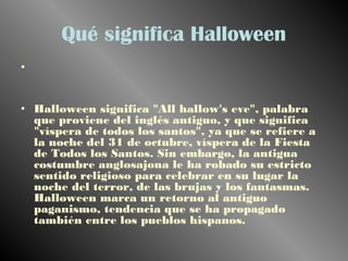 Qué significa Halloween 
• 
• Halloween significa "All hallow's eve", palabra 
que proviene del inglés antiguo, y que significa 
"víspera de todos los santos", ya que se refiere a 
la noche del 31 de octubre, víspera de la Fiesta 
de Todos los Santos. Sin embargo, la antigua 
costumbre anglosajona le ha robado su estricto 
sentido religioso para celebrar en su lugar la 
noche del terror, de las brujas y los fantasmas. 
Halloween marca un retorno al antiguo 
paganismo, tendencia que se ha propagado 
también entre los pueblos hispanos. 
 