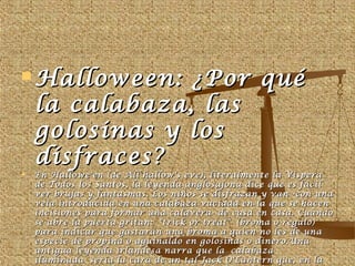 HHaalllloowweeeenn:: ¿PPoorr qquuéé 
llaa ccaallaabbaazzaa,, llaass 
ggoolloossiinnaass yy llooss 
ddiissffrraacceess?? 
 EEnn HHaalllloowwee''eenn ((ddee AAllll hhaallllooww''ss eevvee)),, lliitteerraallmmeennttee llaa VVííssppeerraa 
ddee TTooddooss llooss SSaannttooss,, llaa lleeyyeennddaa aanngglloossaajjoonnaa ddiiccee qquuee eess ffáácciill 
vveerr bbrruujjaass yy ffaannttaassmmaass.. LLooss nniiññooss ssee ddiissffrraazzaann yy vvaann --ccoonn uunnaa 
vveellaa iinnttrroodduucciiddaa eenn uunnaa ccaallaabbaazzaa vvaacciiaaddaa eenn llaa qquuee ssee hhaacceenn 
iinncciissiioonneess ppaarraa ffoorrmmaarr uunnaa ccaallaavveerraa-- ddee ccaassaa eenn ccaassaa.. CCuuaannddoo 
ssee aabbrree llaa ppuueerrttaa ggrriittaann:: ""ttrriicckk oorr ttrreeaatt"" ((bbrroommaa oo rreeggaalloo)) 
ppaarraa iinnddiiccaarr qquuee ggaassttaarráánn uunnaa bbrroommaa aa qquuiieenn nnoo lleess ddee uunnaa 
eessppeecciiee ddee pprrooppiinnaa oo aagguuiinnaallddoo eenn ggoolloossiinnaass oo ddiinneerroo..UUnnaa 
aannttiigguuaa lleeyyeennddaa iirrllaannddeessaa nnaarrrraa qquuee llaa ccaallaabbaazzaa 
iilluummiinnaaddaa sseerrííaa llaa ccaarraa ddee uunn ttaall JJaacckk OO''LLaanntteerrnn qquuee,, eenn llaa 
nnoocchhee ddee TTooddooss llooss SSaannttooss,, iinnvviittóó aall ddiiaabblloo aa bbeebbeerr eenn ssuu ccaassaa,, 
 
