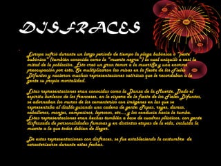 DISFRACES 
• 
Europa sufrió durante un largo período de tiempo la plaga bubónica o "peste 
bubónica" (también conocida como la "muerte negra") la cual aniquiló a casi la 
mitad de la población. Esto creó un gran temor a la muertSe y una enorme 
preocupación por ésta. Se multiplicaron las misas en la fiesta de los Fieles 
Difuntos y nacieron muchas representaciones satíricas que le recordaban a la 
gente su propia mortalidad. 
Estas representaciones eran conocidas como la Danza de la Muerte. Dado el 
espíritu burlesco de los franceses, en la víspera de la fiesta de los Fieles Difuntos, 
se adornaban los muros de los cementerios con imágenes en las que se 
representaba al diablo guiando una cadena de gente: Papas, reyes, damas, 
caballeros, monjes, campesinos, leprosos, etc..., y los conducía hacia la tumba. 
Estas representaciones eran hechas también a base de cuadros plásticos, con gente 
disfrazada de personalidades famosas y en distintas etapas de la vida, incluida la 
muerte a la que todos debían de llegar. 
De estas representaciones con disfraces, se fue estableciendo la costumbre de 
caracterizarse durante estas fechas. 
 
