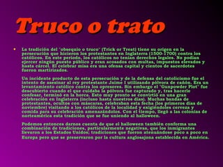 TTrruuccoo oo ttrraattoo 
• LLaa ttrraaddiicciióónn ddeell ""oobbsseeqquuiioo oo ttrruuccoo"" ((TTrriicckk oorr TTrreeaatt)) ttiieennee ssuu oorriiggeenn eenn llaa 
ppeerrsseeccuucciióónn qquuee hhiicciieerroonn llooss pprrootteessttaanntteess eenn IInnggllaatteerrrraa ((11550000--11770000)) ccoonnttrraa llooss 
ccaattóólliiccooss.. EEnn eessttee ppeerrííooddoo,, llooss ccaattóólliiccooss nnoo tteennííaann ddeerreecchhooss lleeggaalleess.. NNoo ppooddííaann 
eejjeerrcceerr nniinnggúúnn ppuueessttoo ppúúbblliiccoo yy eerraann aaccoossaaddooss ccoonn mmuullttaass,, iimmppuueessttooss eelleevvaaddooss yy 
hhaassttaa ccáárrcceell.. EEll cceelleebbrraarr mmiissaa eerraa uunnaa ooffeennssaa ccaappiittaall yy cciieennttooss ddee ssaacceerrddootteess 
ffuueerroonn mmaarrttiirriizzaaddooss.. 
UUnn iinncciiddeennttee pprroodduuccttoo ddee eessttaa ppeerrsseeccuucciióónn yy ddee llaa ddeeffeennssaa ddeell ccaattoolliicciissmmoo ffuuee eell 
iinntteennttoo ddee aasseessiinnaarr aall rreeyy pprrootteessttaannttee JJaaiimmee II uuttiilliizzaannddoo ppóóllvvoorraa ddee ccaaññóónn.. EErraa uunn 
lleevvaannttaammiieennttoo ccaattóólliiccoo ccoonnttrraa llooss oopprreessoorreess.. SSiinn eemmbbaarrggoo eell ""GGuunnppoowwddeerr PPlloott"" ffuuee 
ddeessccuubbiieerrttoo ccuuaannddoo eell qquuee ccuuiiddaabbaa llaa ppóóllvvoorraa ffuuee ccaappttuurraaddoo yy,, ttrraass hhaacceerrllee 
ccoonnffeessaarr,, tteerrmmiinnóó eenn llaa hhoorrccaa.. EEssttoo mmuuyy pprroonnttoo ssee ccoonnvviirrttiióó eenn uunnaa ggrraann 
cceelleebbrraacciióónn eenn IInnggllaatteerrrraa ((iinncclluussoo hhaassttaa nnuueessttrrooss ddííaass)).. MMuucchhaass bbaannddaass ddee 
pprrootteessttaanntteess,, ooccuullttooss ccoonn mmáássccaarraass,, cceelleebbrraabbaann eessttaa ffeecchhaa ((llooss pprriimmeerrooss ddííaass ddee 
nnoovviieemmbbrree)) vviissiittaannddoo aa llooss ccaattóólliiccooss ddee llaa llooccaalliiddaadd yy eexxiiggiiéénnddoolleess cceerrvveezzaa yy 
ccoommiiddaa ppaarraa ssuu cceelleebbrraacciióónn aammeennaazzáánnddoollooss.. CCoonn eell ttiieemmppoo,, lllleeggóó aa llaass ccoolloonniiaass ddee 
nnoorrtteeaamméérriiccaa eessttaa ttrraaddiicciióónn qquuee ssee ffuuee uunniieennddoo aall hhaalllloowweeeenn.. 
PPooddeemmooss eennttoonncceess ddaarrnnooss ccuueennttaa ddee qquuee eell hhaalllloowweeeenn ttaammbbiiéénn ccoonnffoorrmmaa uunnaa 
ccoommbbiinnaacciióónn ddee ttrraaddiicciioonneess,, ppaarrttiiccuullaarrmmeennttee nneeggaattiivvaass,, qquuee llooss iinnmmiiggrraanntteess 
lllleevvaarroonn aa llooss EEssttaaddooss UUnniiddooss;; ttrraaddiicciioonneess qquuee ffuueerroonn aatteennuuáánnddoossee ppooccoo aa ppooccoo eenn 
EEuurrooppaa ppeerroo qquuee ssee pprreesseerrvvaarroonn ppoorr llaa ccuullttuurraa aanngglloossaajjoonnaa eessttaabblleecciiddaa eenn AAmméérriiccaa.. 
 