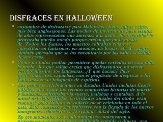 DDiissffrraacceess eenn hhaalllloowweeeenn 
• ccoossttuummbbrree ddee ddiissffrraazzaarrssee ppaarraa HHaalllloowweeeenn ttiieennee rraaíícceess cceellttaass,, 
mmááss bbiieenn aanngglloossaajjoonnaass.. LLaass nnoocchheess ddee iinnvviieerrnnoo ddee hhaaccee cciieennttooss 
ddee aaññooss rreepprreesseennttaabbaann uunnaa aammeennaazzaa aa llaa ggeennttee.. SSuu oossccuurriiddaadd llee 
pprroovvooccaabbaa mmuucchhoo mmiieeddoo ppoorrqquuee ccrreeííaann qquuee eenn llaa nnoocchhee 
ddee TTooddooss llooss SSaannttooss,, llooss mmuueerrttooss ccoobbrraabbaann vviiddaa yy ssee 
ccoonnvveerrttííaann eenn ffaannttaassmmaass,, eenn mmoommiiaass,, eenn bbrruujjaass,, eettcc.. LLaa ggeennttee 
ttaammbbiiéénn ppeennssaabbaa qquuee ssee llooss eennccoonnttrraarrííaa ppoorr llaass ccaalllleess ssii ssaallííaann 
ddee ssuuss ccaassaass.. 
• CCoommoo nnoo ttooddooss ppooddííaann ppeerrmmiittiirrssee qquueeddaarr cceerrrraaddooss eenn ccaassaa ttooddaa 
llaa nnoocchhee,, llooss qquuee ssaallííaann ccrreeííaann qquuee ddiissffrraazzáánnddoossee nnoo sseerrííaann 
rreeccoonnoocciiddooss ppoorr llooss ffaannttaassmmaass.. ¿YY qquuéé hhaaccííaann?? PPuueess 
uussaabbaa mmáássccaarraass,, ccaappuucchhaass,, ccoonn eell pprrooppóóssiittoo ddee ddeessppiissttaarr aa llooss 
ffaannttaassmmaass eenn ssuu bbúússqquueeddaa ddee eessppíírriittuuss.. 
• LLaass pprriimmeerraass cceelleebbrraacciioonneess eenn EEssttaaddooss UUnniiddooss iinncclluuííaann ffiieessttaass 
ppúúbblliiccaass eenn llaass qquuee llooss vveecciinnooss ccoommppaarrttííaann hhiissttoorriiaass ddee mmuueerrttee 
yy ffaannttaassmmaass,, aaddiivviinnaabbaann llaa ssuueerrttee,, bbaaiillaabbaann yy ccaannttaabbaann.. AA llaa 
mmiittaadd ddeell ssiigglloo XXIIXX llaass ffeessttiivviiddaaddeess aannuuaalleess ddeell oottooññoo eerraann 
ccoommuunneess ppeerroo HHaalllloowweeeenn ttooddaavvííaa nnoo ssee cceelleebbrraabbaa eenn ttooddoo eell 
ppaaííss.. EEssttoo ccoommeennzzóó aa ggeenneerraalliizzaarrssee ccoonn llaa lllleeggaaddaa ddee llooss nnuueevvooss 
iinnmmiiggrraanntteess iirrllaannddeesseess eenn llaa sseegguunnddaa mmiittaadd ddeell ssiigglloo.. 
• EEnn eessee mmoommeennttoo,, llooss eessttaaddoouunniiddeennsseess ccoommeennzzaarroonn aa 
ddiissffrraazzaarrssee ee iirr ccaassaa ppoorr ccaassaa ppiiddiieennddoo ccoommiiddaa oo ddiinneerroo,, uunnaa 
 