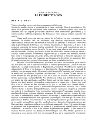 UNA INTRODUCCIÓN A
LA PREDESTINACIÓN
D E F I N I C I O N E S
Tratemos de aclarar nuestra materia con unas cuantas definiciones.
Muchas de las objeciones a la predestinación se basan en simples faltas de entendimiento. No
quiero decir que todas las dificultades serán eliminadas si definimos algunas cosas desde el
comienzo, sino que sugiero que nuestras reflexiones serán simplificadas grandemente y se
evitarán muchos problemas si podemos dar definiciones claras antes de empezar a discutir esta
materia.
Ahora usted tendrá que exigirse, porque las definiciones no son exactamente cosas
excitantes. En realidad ellas son usualmente muy aburridas, especialmente cuando las
definiciones se las hace antes de empezar la discusión. Sin embargo, la definición, como usted
sabe, es probablemente la forma de conocimiento fundamental. El diccionario y el léxico es la
estructura basamental del cuerpo total de aprendizaje. Creo que usted encontrará que esto es
verdad aquí en relación a nuestra discusión. Lo que estoy presto a lanzar será, reconozcámoslo,
más bien aburrido, y le estoy previniendo de una discusión más o menos tediosa que vamos a
sostener. Puedo solamente reconfortarlo asegurándole que si domina estos términos, aburrido
tanto como el proceso puede serlo, usted estará, antes de terminar la discusión, agradecido por
ello. Aparentemente puede estar pareciendo que demoramos la discusión y nos guardamos de ir
directo al punto, pero yo creo que lo haremos en una forma apropiadamente lenta.
Llegando a las definiciones mismas, permítame mencionar, antes que nada, que la palabra
que más abarca en toda el área del discurso es el termino "preordenación". (Antes de leer esta
sección, tal vez usted desee consultar el diagrama del Apéndice 3). "Preordenación" significa el
ordenamiento de Dios, o los decretos, o la determinación o la designación de la eternidad de
cualquier cosa que vaya a suceder. Hemos subrayado la expresión "cualquier cosa" porque esa es
la peculiaridad que distingue la palabra "preordenación". Esto es lo que fija este término en
forma diferente de otras palabras que se usan en la esfera del discurso. "Preordenación" es el
término que incluye y comprende todo. Nos informa que no hay nada en todo el universo que
esté exento de esta preordenación del Dios Eterno. Así, ser una piedra o un animal, ser un
hombre o un ángel, estar en este mundo o en otro, estar en el pasado o en el futuro, estar en el
cielo o en el infierno, no hay diferencia en lo que es, en donde está, cuando sucede -
"preordenación" nos enseña que es el permanente trabajo del decreto eterno de Dios. Cuando
venimos ahora a la doctrina de la predestinación, venimos a considerar una parte, y solamente
una parte, de la preordenación. Como hemos dicho, "preordenación" pertenece a todas las cosas,
pero la predestinación pertenece solamente a una parte del total una parte muy pequeña del total.
Así como la importancia es tomada en cuenta, sin embargo, y especialmente importancia para
nosotros, es incomparablemente más significante que cualquiera otra cosa que cae dentro de la
preordenación de Dios. Predestinación es esa parte de la preordenación que trata de las acciones
de los agentes morales libres, sean ellos ángeles, hombres o demonios. Esta doctrina enseña que
Dios preordena específicamente las acciones de los agentes morales libres. Así, cuando dejo caer
un pedazo de tiza, la preordenación en general y la predestinación específicamente se están
cumpliendo. La caída de la tiza es un instante de preordenación propio. Es una parte de la
totalidad de cosas que han sido decretadas eternamente por Dios. Pero debido a que la tiza es
inanimada y no un agente moral libre no pertenece al reino de la predestinación, propiamente
1
 