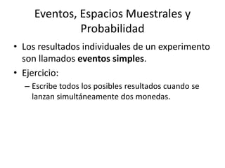 Eventos, Espacios Muestrales y ProbabilidadLos resultados individuales de un experimento son llamados eventos simples.Ejercicio:Escribe todos los posibles resultados cuando se lanzan simultáneamente dos monedas.