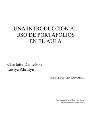 UNA INTRODUCCIÓN AL
USO DE PORTAFOLIOS
EN EL AULA
Charlotte Danielson
Leslye Abrutyn
FONDO DE CULTURA ECONÓMICA
Este material se utiliza con fines
exclusivamente didácticos
 