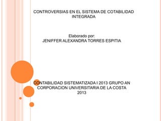 CONTROVERSIAS EN EL SISTEMA DE COTABILIDAD
INTEGRADA
Elaborado por:
JENIFFER ALEXANDRA TORRES ESPITIA
CONTABILIDAD SISTEMATIZADA I 2013 GRUPO AN
CORPORACION UNIVERSITARIA DE LA COSTA
2013
 