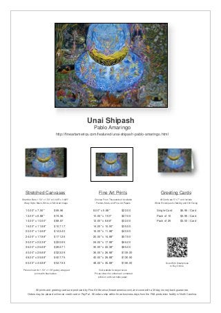Unai Shipash
                                                               Pablo Amaringo
                                  http://fineartamerica.com/featured/unai-shipash-pablo-amaringo.html




   Stretched Canvases                                               Fine Art Prints                                       Greeting Cards
Stretcher Bars: 1.50" x 1.50" or 0.625" x 0.625"                Choose From Thousands of Available                       All Cards are 5" x 7" and Include
  Wrap Style: Black, White, or Mirrored Image                    Frames, Mats, and Fine Art Papers                  White Envelopes for Mailing and Gift Giving


   10.00" x 7.50"                $69.96                       8.00" x 5.88"              $22.00                       Single Card            $6.95 / Card
   12.00" x 8.88"                $74.96                       10.00" x 7.50"             $27.00                       Pack of 10             $3.95 / Card
   14.00" x 10.50"               $88.87                       12.00" x 8.88"             $32.00                       Pack of 25             $3.00 / Card
   16.00" x 11.88"               $107.17                      14.00" x 10.50"            $35.50
   20.00" x 14.88"               $142.40                      16.00" x 11.88"            $40.50
   24.00" x 17.88"               $171.26                      20.00" x 14.88"            $57.50
   30.00" x 22.38"               $220.95                      24.00" x 17.88"            $66.00
   36.00" x 26.88"               $282.71                      30.00" x 22.38"            $85.00
   40.00" x 29.88"               $323.09                      36.00" x 26.88"            $109.00
   48.00" x 35.88"               $407.75                      40.00" x 29.88"            $130.50
   60.00" x 44.88"               $537.93                      48.00" x 35.88"            $166.00                               Scan With Smartphone
                                                                                                                                  to Buy Online
 Prices shown for 1.50" x 1.50" gallery-wrapped                     Visit website for larger sizes.
            prints with black sides.                            Prices shown for unframed / unmatted
                                                                   prints on archival matte paper.




              All prints and greeting cards are produced by Fine Art America (fineartamerica.com) and come with a 30-day money-back guarantee.
     Orders may be placed online via credit card or PayPal. All orders ship within three business days from the FAA production facility in North Carolina.
 