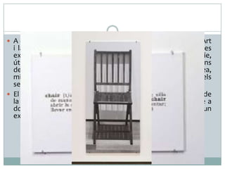  A Una i Tres Cadires, Joseph Kosuth discuteix el concepte d’Art
i la seva pràctica, cercant, amb caràcter polèmic, noves vies
expressives; elegeix un objecte industrial, fabricat en sèrie,
útil, per allunyar la creació artística de les valoracions
decoratives; també deixa els aspectes visuals per anar a l’idea,
mitjançant l’ús de la paraula. Resulta innovador, tot i tenir els
seus precedents a diferents èpoques de la Història de l’Art.
 El títol, referit a una (la de fusta?) i tres cadires (aquesta, la de
la definició i la fotografiada) atorga la identitat de l’objecte a
dos coses que, en realitat, no la tenen i són de paper, en un
exemple del que és l’Art Conceptual.
 