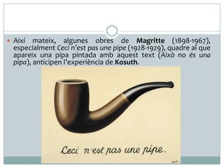  Així mateix, algunes obres de Magritte (1898-1967),
especialment Ceci n’est pas une pipe (1928-1929), quadre al que
apareix una pipa pintada amb aquest text (Això no és una
pipa), anticipen l’experiència de Kosuth.
 