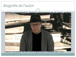 Biografia de l’autor
 Artista nord-americà. Format bàsicament en el camp artístic,
també va dur a terme estudis de filosofia i antropologia. La
seva trajectòria demostra el seu coneixement i afinitat amb
els mètodes de recerca proposats pels filòsofs del llenguatge
L. Wittgenstein i A. J. Ayer. Artísticament parteix de l'obra de
Marcel Duchamp, en considerar que l'art modern o
conceptual s'inicia amb el primer ready-made, com a pas de
l'aparença al concepte. L'obra de 1969 Art after Philosophy és
el seu principal manifest i el lloc on desenvolupa la base
teòrica de les seves obres. Les seves creacions més
conegudes porten per títol Recerques, en clara al·lusió a
Wittgenstein, i consisteixen en dispositius que examinen i
reclassifiquen realitats mitjançant l'ús del text, d'acord amb la
seva voluntat d'explorar la naturalesa de l'art i conduir-ho a la
seva desmaterialització. Malgrat la seva intenció inicial de
superar l'existència mercantilista de l'art, actualment la seva
obra s'exhibeix en els més importants museus del món.
 