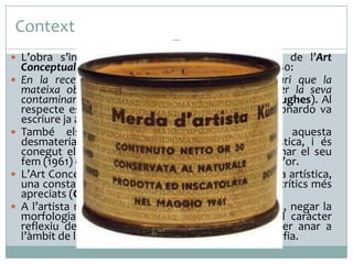 Context
 L’obra s’inscriu, especialment, dins el moviment de l’Art
Conceptual, que es produeix cap els anys de 1960-1980:
 En la recerca d’una puresa inviolable era necessari que la
mateixa obra d’art es dissolgués, fent desaparèixer la seva
contaminant objectivitat, i emergir com a idea (R. Hughes). Al
respecte es pot recordar aquí les paraules que Leonardo va
escriure ja al segle XVI: La pintura és una cosa mental.
 També els artistes volien expressar-se, amb aquesta
desmaterialització, contra la mercantilització artística, i és
conegut el gest de Manzoni (1933-1963) de enllaunar el seu
fem (1961) com si fos valuós caviar i vendre’l a preu d’or.
 L’Art Conceptual no anava reduint i refinant la forma artística,
una constant essencial de l’Art Modern, segons els crítics més
apreciats (Greenberg, Fried), sinó que la negava:
 A l’artista no li cal crear objectes, només definir-los, negar la
morfologia artística, l’expressió visual, i afirmar el caràcter
reflexiu de la seva creativitat, deixant la forma per anar a
l’àmbit de les idees, les paraules i, també, de la Filosofia.
 