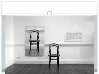  Escriu Kosuth (1970): He fet servir objectes comuns i funcionals,
com una cadira: a l’esquerra de l’objecte hi haurà una fotografia
de mida natural d’aquest, i a la dreta de l’objecte una fotografia
de la definició de l’objecte al diccionari. S’han de veure el mateix
a l’objecte i a la fotografia; així, cada vegada que l’obra s’exposa,
per la nova instal·lació, cal una fotografia nova. M’agrada que
l’obra sigui una cosa diferent del que simplement veus. És molt
interessant que l’obra sigui la mateixa, tot i canviar el lloc,
l’objecte i la fotografia. Això vol dir que tu tens una obra d’art
que és aquesta ”idea” de l’obra d’art, i els seus components
formals no són importants.
 