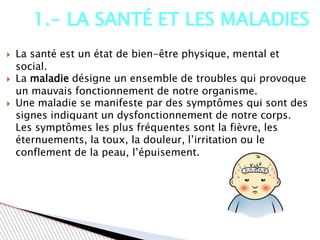  La santé est un état de bien-être physique, mental et
social.
 La maladie désigne un ensemble de troubles qui provoque
un mauvais fonctionnement de notre organisme.
 Une maladie se manifeste par des symptômes qui sont des
signes indiquant un dysfonctionnement de notre corps.
Les symptômes les plus fréquentes sont la fièvre, les
éternuements, la toux, la douleur, l’irritation ou le
conflement de la peau, l’épuisement.
1.- LA SANTÉ ET LES MALADIES
 