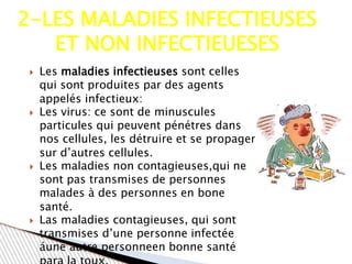  Les maladies infectieuses sont celles
qui sont produites par des agents
appelés infectieux:
 Les virus: ce sont de minuscules
particules qui peuvent pénétres dans
nos cellules, les détruire et se propager
sur d’autres cellules.
 Les maladies non contagieuses,qui ne
sont pas transmises de personnes
malades à des personnes en bone
santé.
 Las maladies contagieuses, qui sont
transmises d’une personne infectée
áune autre personneen bonne santé
2-LES MALADIES INFECTIEUSES
ET NON INFECTIEUESES
 