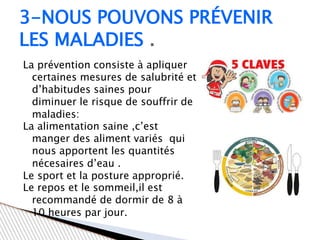 La prévention consiste à apliquer
certaines mesures de salubrité et
d’habitudes saines pour
diminuer le risque de souffrir de
maladies:
La alimentation saine ,c’est
manger des aliment variés qui
nous apportent les quantités
nécesaires d’eau .
Le sport et la posture approprié.
Le repos et le sommeil,il est
recommandé de dormir de 8 à
10 heures par jour.
3-NOUS POUVONS PRÉVENIR
LES MALADIES .
 
