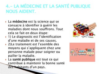  La médecine est la science qui se
consacre à identifier à guérir les
maladies dont nous souffrons. Tout
cela se fait en deux étape:
 1) Le diagnostic est l’identification
d’une maladie et de ses causes.
 2)Le traitement est l’esemble des
moyens qui s’appliquent chez une
personne malade pour soigner ou
pailler la maladie.
 La santé publique est tout ce qui
contribue à maintenir la bonne santé
des habitants d’un pays.
4.- LA MÉDECINE ET LA SANTÉ PUBLIQUE
NOUS AIDENT.
 