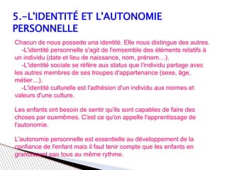 5.-L'IDENTITÉ ET L'AUTONOMIE
PERSONNELLE
Chacun de nous possede una identité. Elle nous distingue des autres.
-L'identité personnelle s'agit de l'emsemble des éléments relatifs à
un individu (date et lieu de naissance, nom, prénom…).
-L'identité sociale se rèfère aux status que l'individu partage avec
les autres membres de ses troupes d'appartenance (sexe, âge,
métier…).
-L'identité culturelle est l'adhésion d'un individu aux normes et
valeurs d'une culture.
Les enfants ont besoin de sentir qu'ils sont capables de faire des
choses par euxmêmes. C'est ce qu'on appelle l'apprentissage de
l'autonomie.
L'autonomie personnelle est essentielle au développement de la
confiance de l'enfant mais il faut tenir compte que les enfants en
grandissent pas tous au même rythme.
 