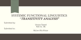 SYSTEMIC FUNCTIONAL LINGUISTICS
“TRANSITIVITY ANALYSIS”
Submitted by:
Unaiza Saeed
Roll no. 06
Submitted to:
Ma’am Afia Khizar
 