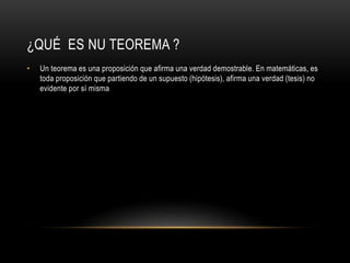 ¿QUÉ ES NU TEOREMA ?
• Un teorema es una proposición que afirma una verdad demostrable. En matemáticas, es
toda proposición que partiendo de un supuesto (hipótesis), afirma una verdad (tesis) no
evidente por sí misma
 