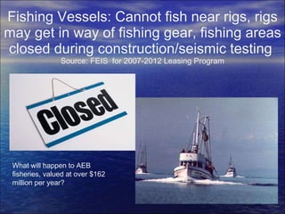 Fishing Vessels: Cannot fish near rigs, rigs may get in way of fishing gear, fishing areas closed during construction/seismic testing  Source: FEIS  for 2007-2012 Leasing Program What will happen to AEB fisheries, valued at over $162 million per year? 