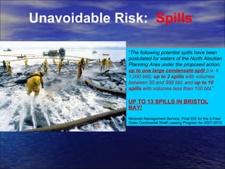 Unavoidable Risk:  Spills “ The following potential spills have been postulated for waters of the North Aleutian Planning Area under the proposed action:  up to one large condensate spill  (i.e. ≥ 1,000 bbl);  up to 2 spills  with volumes between 50 and 999 bbl; and  up to 10 spills  with volumes less than 100 bbl .” UP TO 13 SPILLS IN BRISTOL BAY! Minerals Management Service, Final EIS for the 5-Year Outer Continental Shelf Leasing Program for 2007-2012 