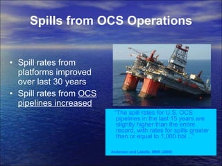 Spills from OCS Operations Spill rates from platforms improved over last 30 years Spill rates from  OCS pipelines increased MMS  “ The spill rates for U.S. OCS pipelines in the last 15 years are slightly higher than the entire record, with rates for spills greater than or equal to 1,000 bbl…” Anderson and Labelle, MMS (2000)   