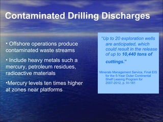 Contaminated Drilling Discharges   “ Up to 20 exploration wells are anticipated, which could result in the release of up to  10,440 tons of cuttings .”   Minerals Management Service, Final EIS for the 5-Year Outer Continental Shelf Leasing Program for 2007-2012, p. IV-181 Offshore operations produce contaminated waste streams Include heavy metals such a mercury, petroleum residues, radioactive materials  Mercury levels ten times higher at zones near platforms  