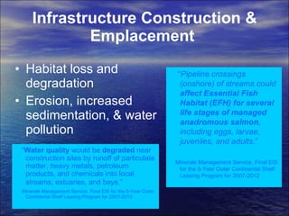 Infrastructure Construction & Emplacement   Habitat loss and degradation  Erosion, increased sedimentation, & water pollution  “ Pipeline crossings (onshore) of streams could  affect Essential Fish Habitat (EFH) for several life stages of managed anadromous salmon , including eggs, larvae, juveniles, and adults .”  Minerals Management Service, Final EIS for the 5-Year Outer Continental Shelf Leasing Program for 2007-2012 “ Water quality  would be  degraded  near construction sites by runoff of particulate matter, heavy metals, petroleum products, and chemicals into local streams, estuaries, and bays.”   Minerals Management Service, Final EIS for the 5-Year Outer Continental Shelf Leasing Program for 2007-2012 