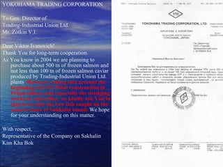 YOKOHAMA TRADING CORPORATION To Gen. Director of Trading-Industrial Union Ltd. Mr. Zotkin V.I. Dear Viktor Ivanovich! Thank You for long-term cooperation. As You know in 2004 we are planning to purchase about 500 tn of frozen salmon and not less than 100 tn of frozen salmon caviar produced by Trading-Industrial Union Ltd. plants .  However, taking into account the beginning of LNG Plant construction in Prigorodnoye and especially the dredging works in Aniva Bay, we kindly ask You to ship to us only the raw fish caught on the eastern shore of Sakhalin island.   We hope for your understanding on this matter. With respect, Representative of the Company on Sakhalin Kim Kha Bok 
