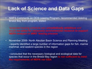 Lack of Science and Data Gaps NMFS Comments on OCS Leasing Program- recommended deleting Bristol Bay from program, stated:  “ proposed leasing schedule was  unrealistically ambitious  and would  not allow for necessary environmental research to support NEPA analysis or MMS’ leasing process .”  November 2006- North Aleutian Basin Science and Planning Meeting - experts identified a large number of information gaps for fish, marine mammal, and seabird species in the region -  concluded that the necessary biological and ecological data for species that occur in the Bristol Bay region  is not sufficient to meet the requirements of NEPA   nor ESA 