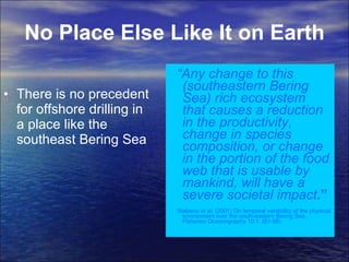 No Place Else Like It on Earth There is no precedent for offshore drilling in a place like the southeast Bering Sea “ Any change to this (southeastern Bering Sea) rich ecosystem that causes a reduction in the productivity, change in species composition, or change in the portion of the food web that is usable by mankind, will have a severe societal impact .”  Stabeno et al. (2001) On temporal variability of the physical environment over the south-eastern Bering Sea.  Fisheries Oceanography  10:1. (81-98 ).  