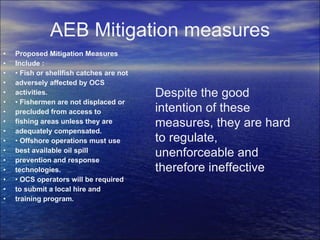 AEB Mitigation measures Proposed Mitigation Measures Include : •  Fish or shellfish catches are not adversely affected by OCS activities. •  Fishermen are not displaced or precluded from access to fishing areas unless they are adequately compensated. •  Offshore operations must use best available oil spill prevention and response technologies. •  OCS operators will be required to submit a local hire and training program. Despite the good intention of these measures, they are hard to regulate, unenforceable and therefore ineffective 