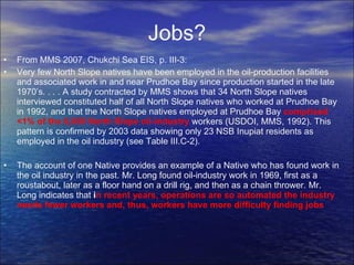 Jobs? From MMS 2007, Chukchi Sea EIS, p. III-3: Very few North Slope natives have been employed in the oil-production facilities and associated work in and near Prudhoe Bay since production started in the late 1970’s. . . . A study contracted by MMS shows that 34 North Slope natives interviewed constituted half of all North Slope natives who worked at Prudhoe Bay in 1992, and that the North Slope natives employed at Prudhoe Bay  comprised <1% of the 6,000 North Slope oil-industry  workers (USDOI, MMS, 1992). This pattern is confirmed by 2003 data showing only 23 NSB Inupiat residents as employed in the oil industry (see Table III.C-2). The account of one Native provides an example of a Native who has found work in the oil industry in the past. Mr. Long found oil-industry work in 1969, first as a roustabout, later as a floor hand on a drill rig, and then as a chain thrower. Mr. Long indicates that  i n recent years, operations are so automated the industry needs fewer workers and, thus, workers have more difficulty finding jobs 