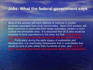 Most of the workers will work offshore or onshore in worker enclaves separated from local communities.  Most OCS workers will likely commute to work sites from larger population centers or from outside the immediate area.  It is assumed that OCS jobs would be available to local populations in the area, but that  r ural Alaskan employment in the petroleum industry will remain relatively low .  Particularly during the early stages of exploration and development, it is reasonably foreseeable that in rural Alaska ther would be tens of jobs rather than hundreds of jobs, and  many of them would be short-term and seasonal rather than permanent Jobs: What the federal government says 