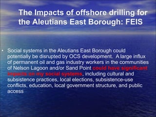 Social systems in the Aleutians East Borough could potentially be disrupted by OCS development.  A large influx of permanent oil and gas industry workers in the communities of Nelson Lagoon and/or Sand Point  could have significant impacts on my social systems , including cultural and subsistence practices, local elections, subsistence-use conflicts, education, local government structure, and public access The Impacts of offshore drilling for the Aleutians East Borough: FEIS 