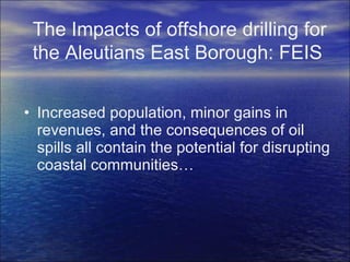 Increased population, minor gains in revenues, and the consequences of oil spills all contain the potential for disrupting coastal communities… The Impacts of offshore drilling for the Aleutians East Borough: FEIS 