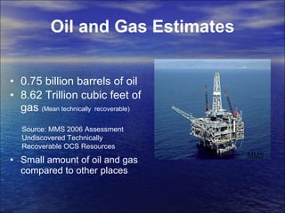 Oil and Gas Estimates 0.75 billion barrels of oil  8.62 Trillion cubic feet of gas  (Mean technically  recoverable) Small amount of oil and gas compared to other places MMS Source: MMS 2006 Assessment Undiscovered Technically Recoverable OCS Resources 