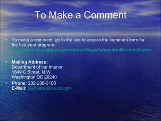 To Make a Comment To make a comment, go to the site to access the comment form for the five-year program:  http://www.regulations.gov/search/Regs/home.html#submitComment?R=09000064808e9d16 Mailing Address: Department of the Interior 1849 C Street, N.W. Washington DC 20240 Phone:  202-208-3100 E-Mail:   [email_address]   