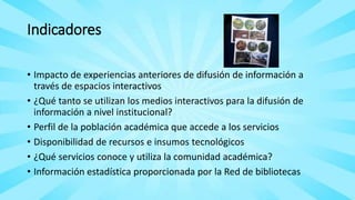 Indicadores
• Impacto de experiencias anteriores de difusión de información a
través de espacios interactivos
• ¿Qué tanto se utilizan los medios interactivos para la difusión de
información a nivel institucional?
• Perfil de la población académica que accede a los servicios
• Disponibilidad de recursos e insumos tecnológicos
• ¿Qué servicios conoce y utiliza la comunidad académica?
• Información estadística proporcionada por la Red de bibliotecas
 