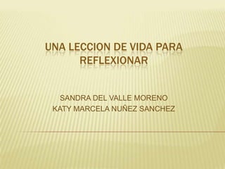 UNA LECCION DE VIDA PARA
REFLEXIONAR

SANDRA DEL VALLE MORENO
KATY MARCELA NUÑEZ SANCHEZ

 