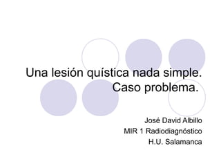 Una lesión quística nada simple.
Caso problema.
José David Albillo
MIR 1 Radiodiagnóstico
H.U. Salamanca

 