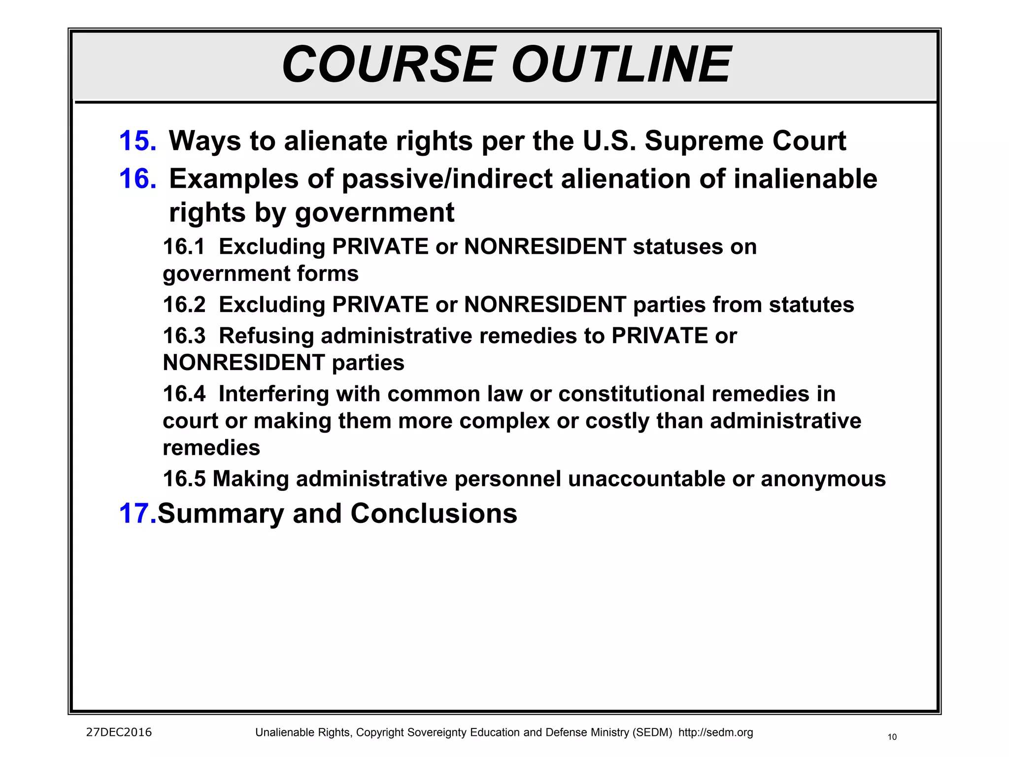 10
COURSE OUTLINE
15. Ways to alienate rights per the U.S. Supreme Court
16. Examples of passive/indirect alienation of inalienable
rights by government
16.1 Excluding PRIVATE or NONRESIDENT statuses on
government forms
16.2 Excluding PRIVATE or NONRESIDENT parties from statutes
16.3 Refusing administrative remedies to PRIVATE or
NONRESIDENT parties
16.4 Interfering with common law or constitutional remedies in
court or making them more complex or costly than administrative
remedies
16.5 Making administrative personnel unaccountable or anonymous
17.Summary and Conclusions
27DEC2016 Unalienable Rights, Copyright Sovereignty Education and Defense Ministry (SEDM) http://sedm.org
 