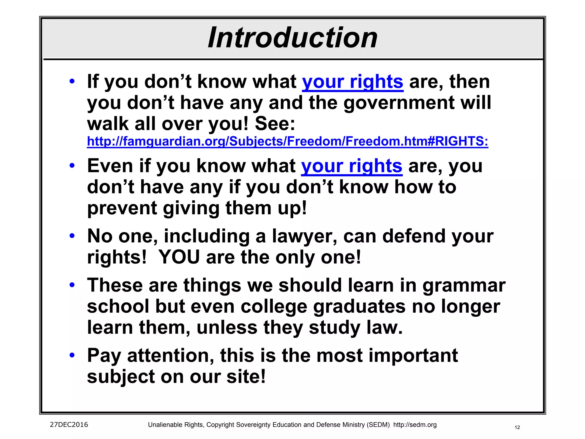 12
Introduction
• If you don’t know what your rights are, then
you don’t have any and the government will
walk all over you! See:
http://famguardian.org/Subjects/Freedom/Freedom.htm#RIGHTS:
• Even if you know what your rights are, you
don’t have any if you don’t know how to
prevent giving them up!
• No one, including a lawyer, can defend your
rights! YOU are the only one!
• These are things we should learn in grammar
school but even college graduates no longer
learn them, unless they study law.
• Pay attention, this is the most important
subject on our site!
27DEC2016 Unalienable Rights, Copyright Sovereignty Education and Defense Ministry (SEDM) http://sedm.org
 