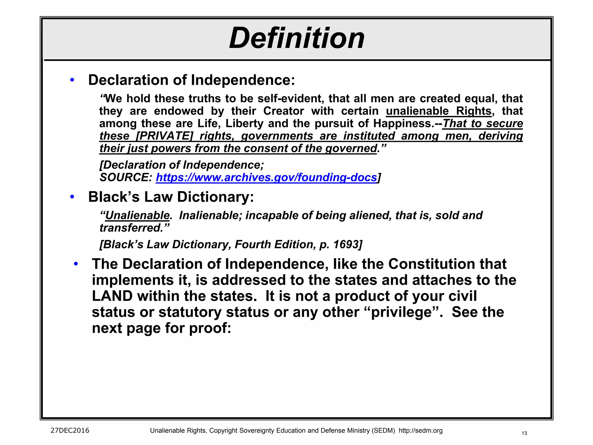 13
Definition
• Declaration of Independence:
“We hold these truths to be self-evident, that all men are created equal, that
they are endowed by their Creator with certain unalienable Rights, that
among these are Life, Liberty and the pursuit of Happiness.--That to secure
these [PRIVATE] rights, governments are instituted among men, deriving
their just powers from the consent of the governed.”
[Declaration of Independence;
SOURCE: https://www.archives.gov/founding-docs]
• Black’s Law Dictionary:
“Unalienable. Inalienable; incapable of being aliened, that is, sold and
transferred.”
[Black’s Law Dictionary, Fourth Edition, p. 1693]
• The Declaration of Independence, like the Constitution that
implements it, is addressed to the states and attaches to the
LAND within the states. It is not a product of your civil
status or statutory status or any other “privilege”. See the
next page for proof:
27DEC2016 Unalienable Rights, Copyright Sovereignty Education and Defense Ministry (SEDM) http://sedm.org
 