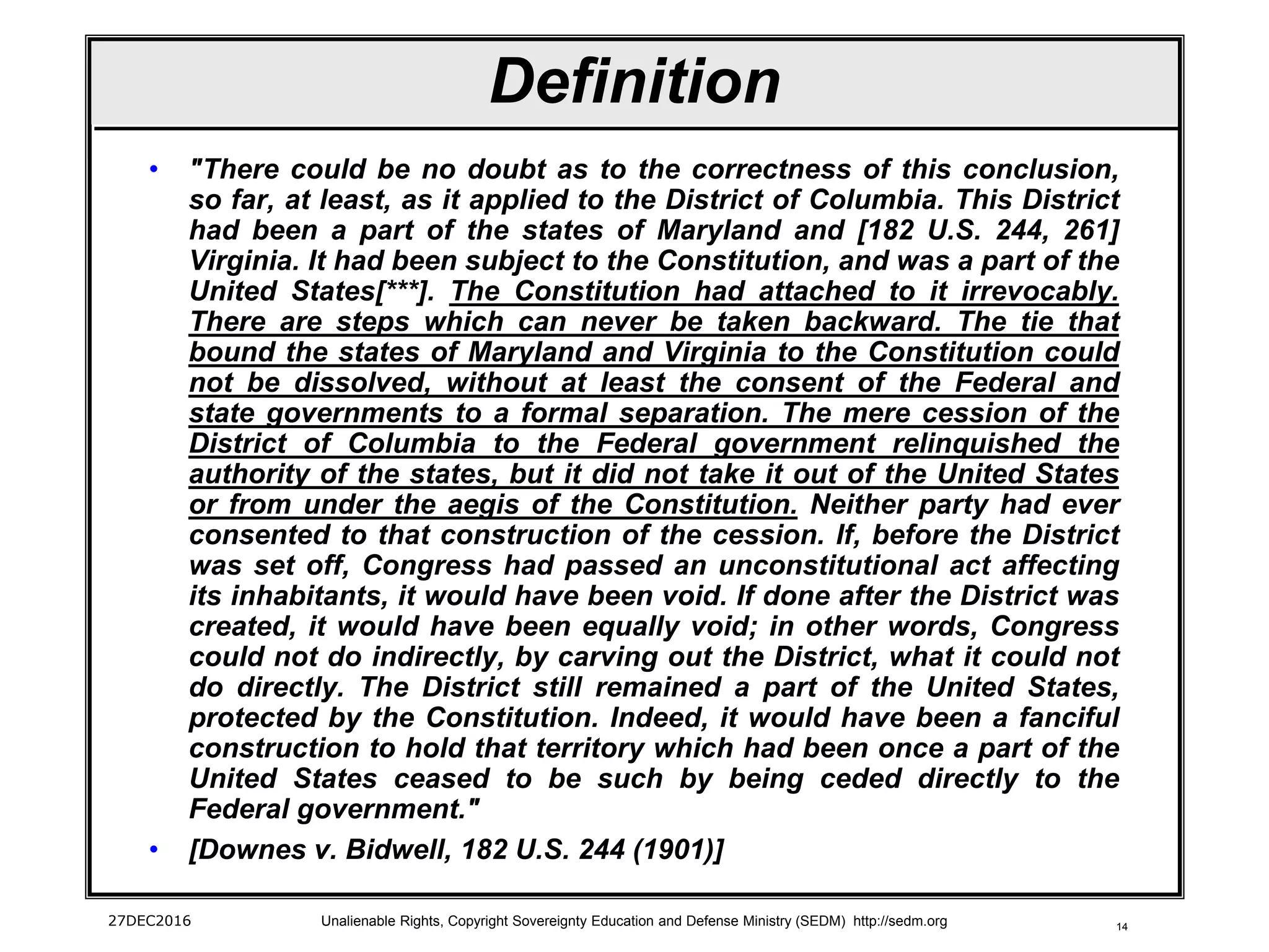 14
Definition
• "There could be no doubt as to the correctness of this conclusion,
so far, at least, as it applied to the District of Columbia. This District
had been a part of the states of Maryland and [182 U.S. 244, 261]
Virginia. It had been subject to the Constitution, and was a part of the
United States[***]. The Constitution had attached to it irrevocably.
There are steps which can never be taken backward. The tie that
bound the states of Maryland and Virginia to the Constitution could
not be dissolved, without at least the consent of the Federal and
state governments to a formal separation. The mere cession of the
District of Columbia to the Federal government relinquished the
authority of the states, but it did not take it out of the United States
or from under the aegis of the Constitution. Neither party had ever
consented to that construction of the cession. If, before the District
was set off, Congress had passed an unconstitutional act affecting
its inhabitants, it would have been void. If done after the District was
created, it would have been equally void; in other words, Congress
could not do indirectly, by carving out the District, what it could not
do directly. The District still remained a part of the United States,
protected by the Constitution. Indeed, it would have been a fanciful
construction to hold that territory which had been once a part of the
United States ceased to be such by being ceded directly to the
Federal government."
• [Downes v. Bidwell, 182 U.S. 244 (1901)]
27DEC2016 Unalienable Rights, Copyright Sovereignty Education and Defense Ministry (SEDM) http://sedm.org
 