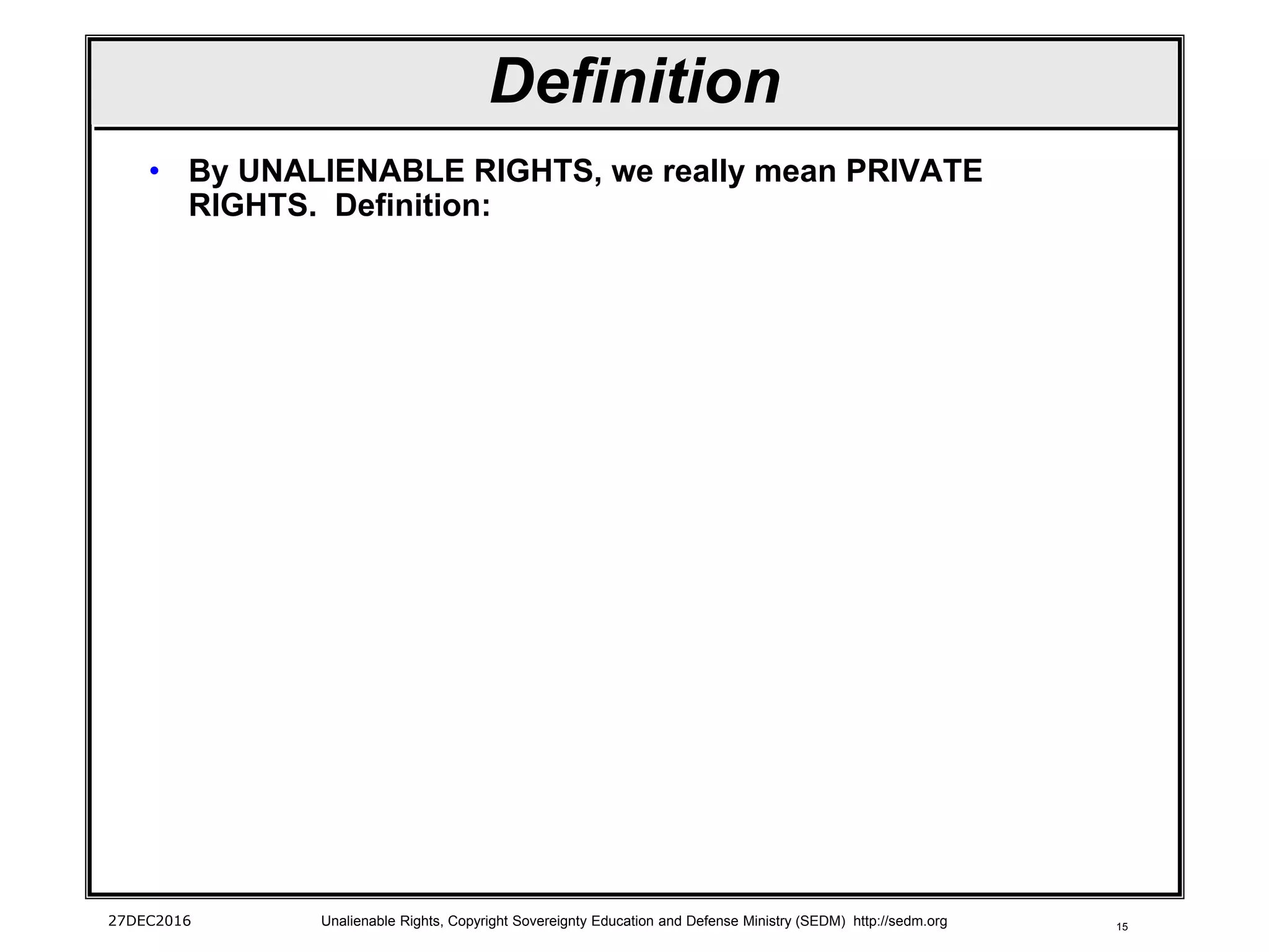15
Definition
• By UNALIENABLE RIGHTS, we really mean PRIVATE
RIGHTS. Definition:
27DEC2016 Unalienable Rights, Copyright Sovereignty Education and Defense Ministry (SEDM) http://sedm.org
 