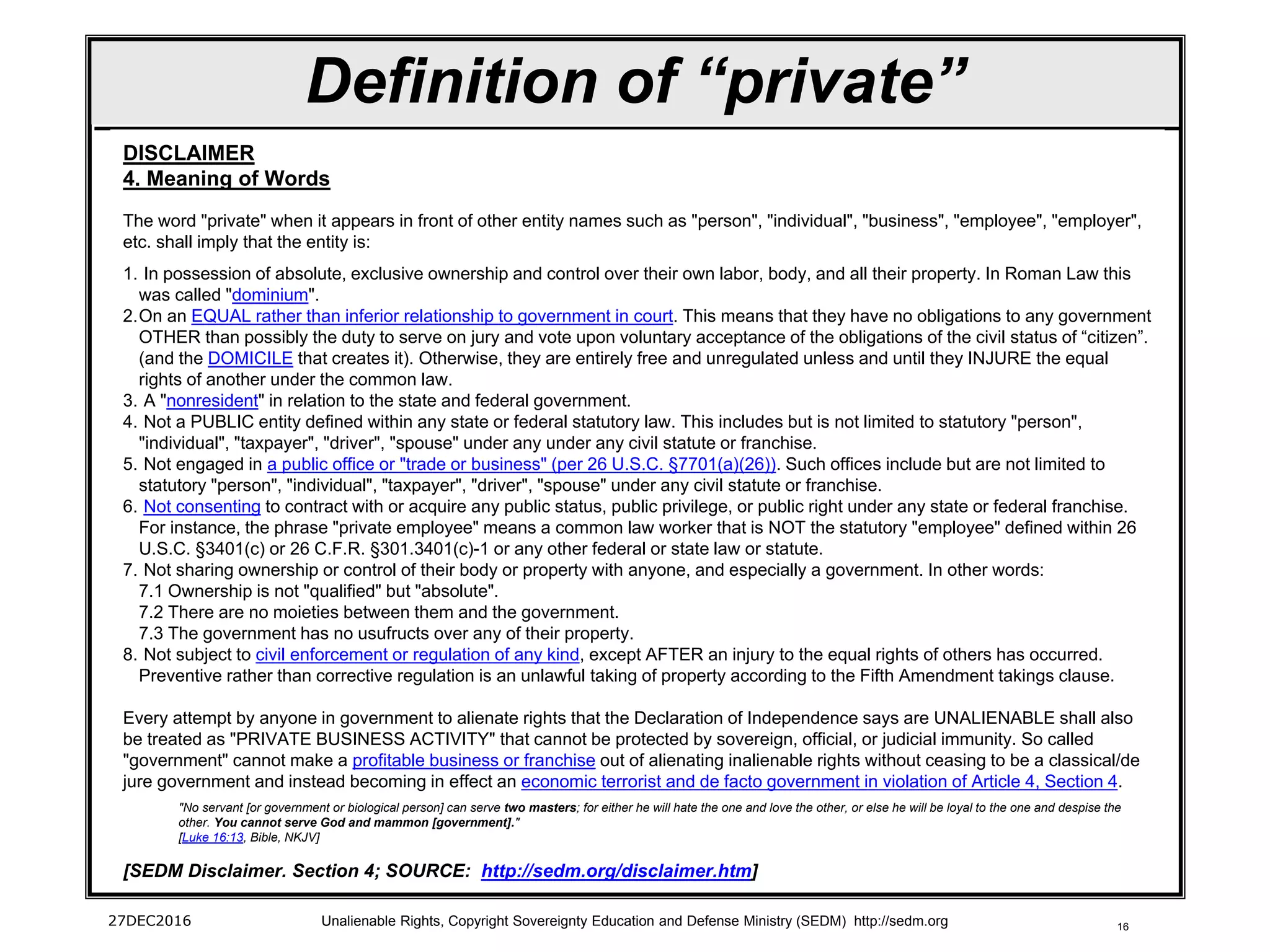 16
Definition of “private”
27DEC2016 Unalienable Rights, Copyright Sovereignty Education and Defense Ministry (SEDM) http://sedm.org
DISCLAIMER
4. Meaning of Words
The word "private" when it appears in front of other entity names such as "person", "individual", "business", "employee", "employer",
etc. shall imply that the entity is:
1. In possession of absolute, exclusive ownership and control over their own labor, body, and all their property. In Roman Law this
was called "dominium".
2.On an EQUAL rather than inferior relationship to government in court. This means that they have no obligations to any government
OTHER than possibly the duty to serve on jury and vote upon voluntary acceptance of the obligations of the civil status of “citizen”.
(and the DOMICILE that creates it). Otherwise, they are entirely free and unregulated unless and until they INJURE the equal
rights of another under the common law.
3. A "nonresident" in relation to the state and federal government.
4. Not a PUBLIC entity defined within any state or federal statutory law. This includes but is not limited to statutory "person",
"individual", "taxpayer", "driver", "spouse" under any under any civil statute or franchise.
5. Not engaged in a public office or "trade or business" (per 26 U.S.C. §7701(a)(26)). Such offices include but are not limited to
statutory "person", "individual", "taxpayer", "driver", "spouse" under any civil statute or franchise.
6. Not consenting to contract with or acquire any public status, public privilege, or public right under any state or federal franchise.
For instance, the phrase "private employee" means a common law worker that is NOT the statutory "employee" defined within 26
U.S.C. §3401(c) or 26 C.F.R. §301.3401(c)-1 or any other federal or state law or statute.
7. Not sharing ownership or control of their body or property with anyone, and especially a government. In other words:
7.1 Ownership is not "qualified" but "absolute".
7.2 There are no moieties between them and the government.
7.3 The government has no usufructs over any of their property.
8. Not subject to civil enforcement or regulation of any kind, except AFTER an injury to the equal rights of others has occurred.
Preventive rather than corrective regulation is an unlawful taking of property according to the Fifth Amendment takings clause.
Every attempt by anyone in government to alienate rights that the Declaration of Independence says are UNALIENABLE shall also
be treated as "PRIVATE BUSINESS ACTIVITY" that cannot be protected by sovereign, official, or judicial immunity. So called
"government" cannot make a profitable business or franchise out of alienating inalienable rights without ceasing to be a classical/de
jure government and instead becoming in effect an economic terrorist and de facto government in violation of Article 4, Section 4.
"No servant [or government or biological person] can serve two masters; for either he will hate the one and love the other, or else he will be loyal to the one and despise the
other. You cannot serve God and mammon [government]."
[Luke 16:13, Bible, NKJV]
[SEDM Disclaimer. Section 4; SOURCE: http://sedm.org/disclaimer.htm]
 