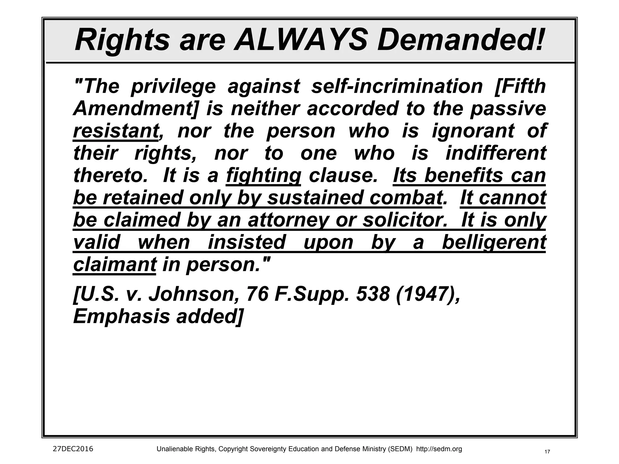 17
Rights are ALWAYS Demanded!
"The privilege against self-incrimination [Fifth
Amendment] is neither accorded to the passive
resistant, nor the person who is ignorant of
their rights, nor to one who is indifferent
thereto. It is a fighting clause. Its benefits can
be retained only by sustained combat. It cannot
be claimed by an attorney or solicitor. It is only
valid when insisted upon by a belligerent
claimant in person."
[U.S. v. Johnson, 76 F.Supp. 538 (1947),
Emphasis added]
27DEC2016 Unalienable Rights, Copyright Sovereignty Education and Defense Ministry (SEDM) http://sedm.org
 