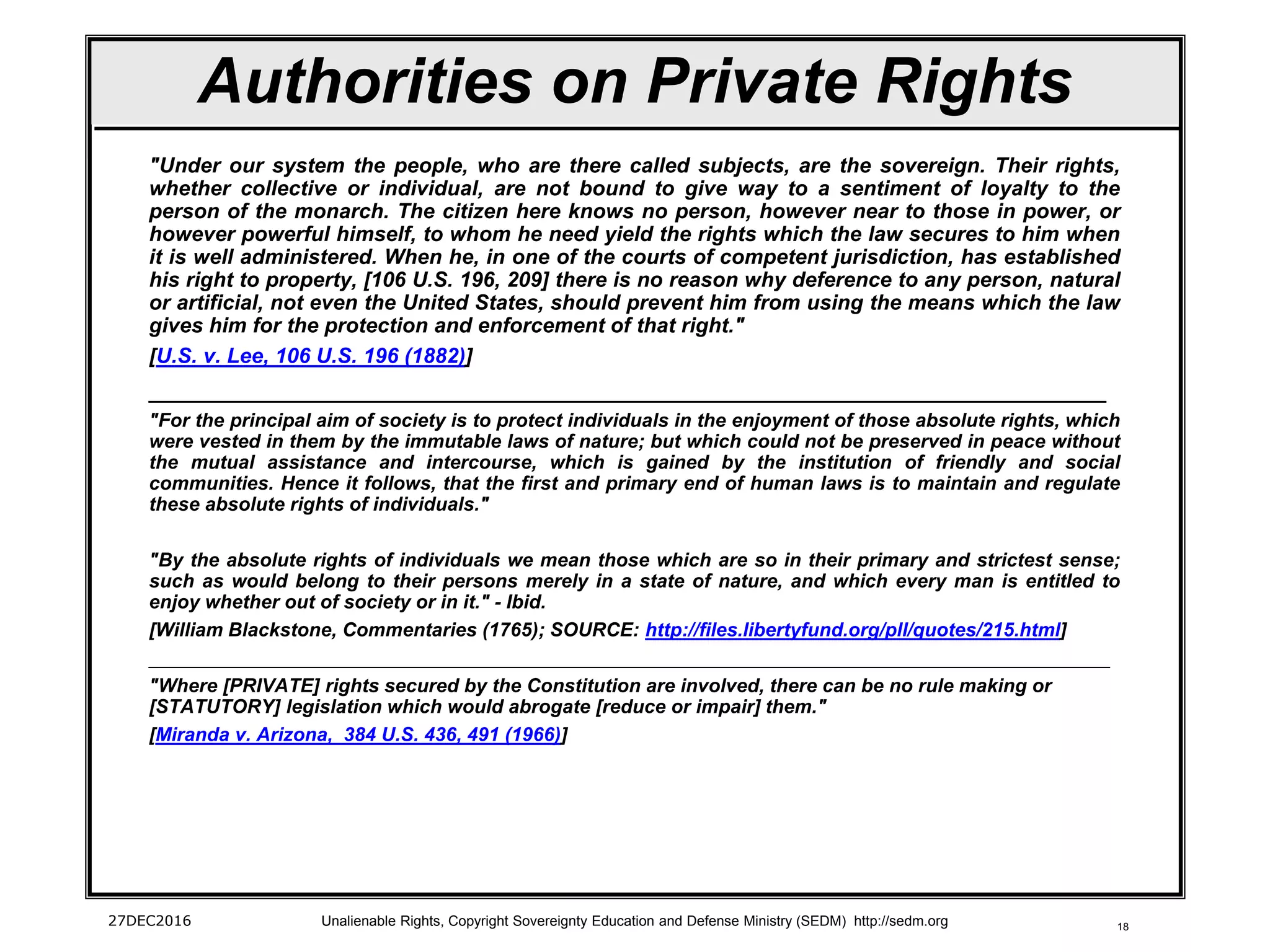 18
Authorities on Private Rights
"Under our system the people, who are there called subjects, are the sovereign. Their rights,
whether collective or individual, are not bound to give way to a sentiment of loyalty to the
person of the monarch. The citizen here knows no person, however near to those in power, or
however powerful himself, to whom he need yield the rights which the law secures to him when
it is well administered. When he, in one of the courts of competent jurisdiction, has established
his right to property, [106 U.S. 196, 209] there is no reason why deference to any person, natural
or artificial, not even the United States, should prevent him from using the means which the law
gives him for the protection and enforcement of that right."
[U.S. v. Lee, 106 U.S. 196 (1882)]
______________________________________________________________________
"For the principal aim of society is to protect individuals in the enjoyment of those absolute rights, which
were vested in them by the immutable laws of nature; but which could not be preserved in peace without
the mutual assistance and intercourse, which is gained by the institution of friendly and social
communities. Hence it follows, that the first and primary end of human laws is to maintain and regulate
these absolute rights of individuals."
"By the absolute rights of individuals we mean those which are so in their primary and strictest sense;
such as would belong to their persons merely in a state of nature, and which every man is entitled to
enjoy whether out of society or in it." - Ibid.
[William Blackstone, Commentaries (1765); SOURCE: http://files.libertyfund.org/pll/quotes/215.html]
_________________________________________________________________________________________
"Where [PRIVATE] rights secured by the Constitution are involved, there can be no rule making or
[STATUTORY] legislation which would abrogate [reduce or impair] them."
[Miranda v. Arizona, 384 U.S. 436, 491 (1966)]
27DEC2016 Unalienable Rights, Copyright Sovereignty Education and Defense Ministry (SEDM) http://sedm.org
 